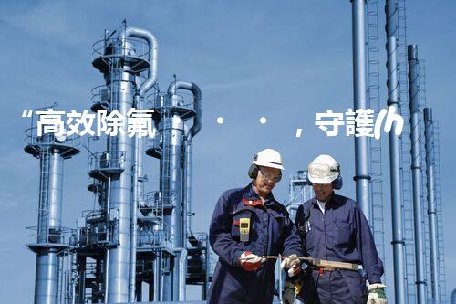 “高效除氟，守護(hù)碧水藍(lán)天——廢水中氟離子處理新篇章”